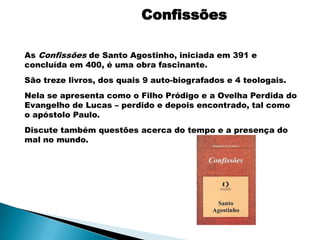 Confissões

As Confissões de Santo Agostinho, iniciada em 391 e
concluída em 400, é uma obra fascinante.
São treze livros, dos quais 9 auto-biografados e 4 teologais.
Nela se apresenta como o Filho Pródigo e a Ovelha Perdida do
Evangelho de Lucas – perdido e depois encontrado, tal como
o apóstolo Paulo.
Discute também questões acerca do tempo e a presença do
mal no mundo.
 