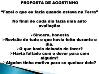 PROPOSTA DE AGOSTINHO

“Fazei o que eu fazia quando estava na Terra”

     No final de cada dia fazia uma auto
                  avaliação:

            Sincera, honesta
Revisão de tudo o que havia feito durante o
                    dia.
      O que havia deixado de fazer?
   Havia faltado com o dever para com
                 alguém?
Alguém tinha motivo para se queixar dele?
 