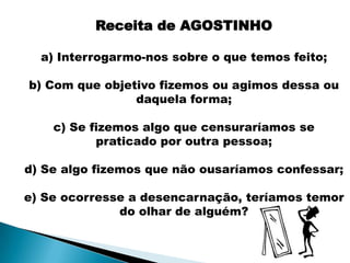 Receita de AGOSTINHO

  a) Interrogarmo-nos sobre o que temos feito;

b) Com que objetivo fizemos ou agimos dessa ou
                daquela forma;

    c) Se fizemos algo que censuraríamos se
           praticado por outra pessoa;

d) Se algo fizemos que não ousaríamos confessar;

e) Se ocorresse a desencarnação, teríamos temor
              do olhar de alguém?
 