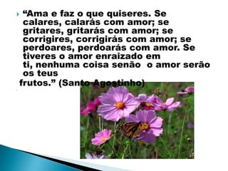     “Ama e faz o que quiseres. Se
     calares, calarás com amor; se
     gritares, gritarás com amor; se
     corrigires, corrigirás com amor; se
     perdoares, perdoarás com amor. Se
     tiveres o amor enraizado em
     ti, nenhuma coisa senão o amor serão
     os teus
    frutos.” (Santo Agostinho)

 
