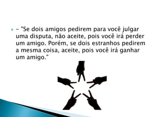    - "Se dois amigos pedirem para você julgar
    uma disputa, não aceite, pois você irá perder
    um amigo. Porém, se dois estranhos pedirem
    a mesma coisa, aceite, pois você irá ganhar
    um amigo."
 