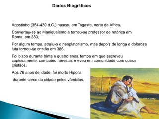 Dados Biográficos



Agostinho (354-430 d.C.) nasceu em Tagaste, norte da África.
Converteu-se ao Maniqueísmo e tornou-se professor de retórica em
Roma, em 383.
Por algum tempo, atraiu-o o neoplatonismo, mas depois de longa e dolorosa
luta tornou-se cristão em 386.
Foi bispo durante trinta e quatro anos, tempo em que escreveu
copiosamente, combateu heresias e viveu em comunidade com outros
cristãos.
Aos 76 anos de idade, foi morto Hipona,
durante cerco da cidade pelos vândalos.
 
