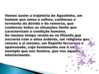 Vemos assim a trajetória de Agostinho, um
homem que amou e sofreu, conheceu o
tormento da dúvida e do remorso, que
conheceu todas as situações limite que
caracterizam a condição humana.
Ao mesmo tempo revela-se no filósofo que
escrevia com a alma ardente, um religioso que
venceu a si mesmo, um Espírito fervoroso e
apaixonado, cujo testemunho nos é um
exemplo que nos ilumina, que nos aquece
interiormente.
 