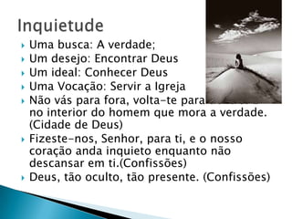    Uma busca: A verdade;
   Um desejo: Encontrar Deus
   Um ideal: Conhecer Deus
   Uma Vocação: Servir a Igreja
   Não vás para fora, volta-te para dentro. É
    no interior do homem que mora a verdade.
    (Cidade de Deus)
   Fizeste-nos, Senhor, para ti, e o nosso
    coração anda inquieto enquanto não
    descansar em ti.(Confissões)
   Deus, tão oculto, tão presente. (Confissões)
 