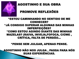 AGOSTINHO E SUA OBRA

         PROMOVE REFLEXÕES

  *ESTOU CAMINHANDO NO SENTIDO DE ME
               CONHECER?
*JÁ CONSIGO SUPERAR ALGUMAS DAS MINHAS
             IMPERFEIÇÕES?
 *COMO ESTOU AGINDO DIANTE DAS MINHAS
 MAZELAS? (RAIVA, INVEJA,FOFOCA, CIÚME ,
       CRÍTICA, FALTA DE PERDÃO...

    *PENSE SEM JULGAR, APENAS PENSE.

AGOSTINHO NÃO NOS JULGA , PASSA PARA NÓS
          SUAS EXPERIÊNCIAS.
 