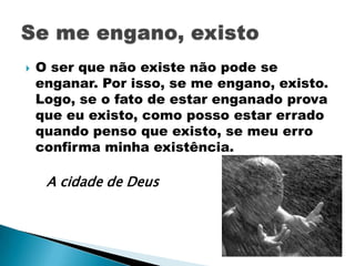    O ser que não existe não pode se
    enganar. Por isso, se me engano, existo.
    Logo, se o fato de estar enganado prova
    que eu existo, como posso estar errado
    quando penso que existo, se meu erro
    confirma minha existência.

     A cidade de Deus
 