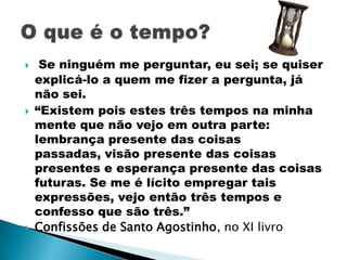     Se ninguém me perguntar, eu sei; se quiser
    explicá-lo a quem me fizer a pergunta, já
    não sei.
   “Existem pois estes três tempos na minha
    mente que não vejo em outra parte:
    lembrança presente das coisas
    passadas, visão presente das coisas
    presentes e esperança presente das coisas
    futuras. Se me é lícito empregar tais
    expressões, vejo então três tempos e
    confesso que são três.”
   Confissões de Santo Agostinho, no XI livro
 