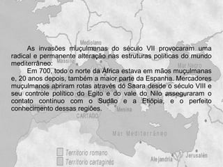 As invasões muçulmanas do século VII provocaram uma
radical e permanente alteração nas estruturas políticas do mundo
mediterrâneo:
     Em 700, todo o norte da África estava em mãos muçulmanas
e, 20 anos depois, também a maior parte da Espanha. Mercadores
muçulmanos abriram rotas através do Saara desde o século VIII e
seu controle político do Egito e do vale do Nilo asseguraram o
contato contínuo com o Sudão e a Etiópia, e o perfeito
conhecimento dessas regiões.
 