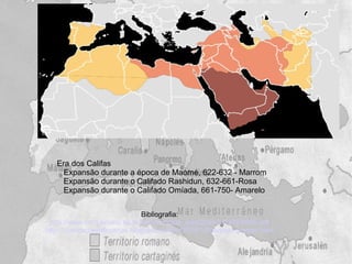 Era dos Califas
     Expansão durante a época de Maomé, 622-632 - Marrom
     Expansão durante o Califado Rashidun, 632-661-Rosa
     Expansão durante o Califado Omíada, 661-750- Amarelo


                                Bibliografia:
 http://www.cmrj.ensino.eb.br/ensino/notas_aula/2bim2012/8HIS05.pdf
http://civilizacoesafricanas.blogspot.com.br/2009/10/cartago-grande.html
 