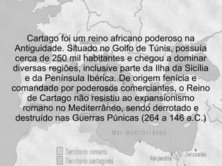 Cartago foi um reino africano poderoso na
 Antiguidade. Situado no Golfo de Túnis, possuía
 cerca de 250 mil habitantes e chegou a dominar
diversas regiões, inclusive parte da Ilha da Sicília
    e da Península Ibérica. De origem fenícia e
comandado por poderosos comerciantes, o Reino
    de Cartago não resistiu ao expansionismo
   romano no Mediterrâneo, sendo derrotado e
 destruído nas Guerras Púnicas (264 a 146 a.C.)
 