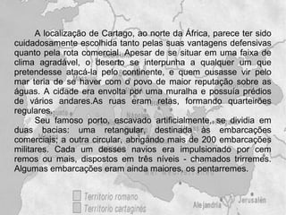 A localização de Cartago, ao norte da África, parece ter sido
cuidadosamente escolhida tanto pelas suas vantagens defensivas
quanto pela rota comercial. Apesar de se situar em uma faixa de
clima agradável, o deserto se interpunha a qualquer um que
pretendesse atacá-la pelo continente, e quem ousasse vir pelo
mar teria de se haver com o povo de maior reputação sobre as
águas. A cidade era envolta por uma muralha e possuía prédios
de vários andares.As ruas eram retas, formando quarteirões
regulares.
      Seu famoso porto, escavado artificialmente, se dividia em
duas bacias: uma retangular, destinada às embarcações
comerciais; a outra circular, abrigando mais de 200 embarcações
militares. Cada um desses navios era impulsionado por cem
remos ou mais, dispostos em três níveis - chamados trirremes.
Algumas embarcações eram ainda maiores, os pentarremes.
 