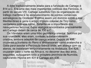 A data tradicionalmente aceita para a fundação de Cartago é
814 a.C. Era uma das mais importantes colônias dos Fenícios. A
partir do século VIII, Cartago substituiu Tiro na organização do
tráfego marítimo e no estabelecimento de pontos comerciais
estratégicos no Ocidente. Exercia assim um domínio sobre o mar
Mediterrâneo e geria o antigo império colonial de Tiro como
verdadeira potência militar. Saliente-se a importância dos
navegadores fenícios, cujos vestígios encontrados precisamente
em Cartago datam de cerca de 730 a.C..
    Os Vândalos eram uma tribo germânica oriental. Notórios por
sua crueldade, eles eram, contudo, substancialmente
cristãos, embora adeptos da crença ariana. Depois de 406,
cruzaram a fronteira do Reno e atravessaram como avalancha a
Gália para assolar a Península Ibérica onde, em aliança com os
alanos, se instalaram temporariamente na Andaluzia. Em 429,
cruzaram para o norte da África e, no decorrer dos dez anos
seguintes, subjugaram toda a próspera província da Numídia,
capturando Hipona em 431 e Cartago em 439.
 