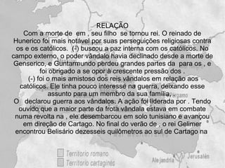 RELAÇÃO
    Com a morte de em , seu filho se tornou rei. O reinado de
 Hunerico foi mais notável por suas perseguições religiosas contra
  os e os católicos. (-) buscou a paz interna com os católicos. No
campo externo, o poder vândalo havia declinado desde a morte de
 Genserico, e Guntarmundo perdeu grandes partes da para os , e
           foi obrigado a se opor à crescente pressão dos .
      (-) foi o mais amistoso dos reis vândalos em relação aos
   católicos. Ele tinha pouco interesse na guerra, deixando esse
              assunto para um membro da sua família, .
 O declarou guerra aos vândalos. A ação foi liderada por . Tendo
   ouvido que a maior parte da frota vândala estava em combate
 numa revolta na , ele desembarcou em solo tunisiano e avançou
    em direção de Cartago. No final do verão de , o rei Gelimer
 encontrou Belisário dezesseis quilômetros ao sul de Cartago na
 