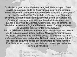 O declarou guerra aos vândalos. A ação foi liderada por . Tendo
   ouvido que a maior parte da frota vândala estava em combate
 numa revolta na , ele desembarcou em solo tunisiano e avançou
    em direção de Cartago. No final do verão de , o rei Gelimer
 encontrou Belisário dezesseis quilômetros ao sul de Cartago na .
    Os vândalos estavam vencendo a batalha inicialmente, mas
  quando o sobrinho de Gelimer, Gibamundo, caiu na batalha, os
Vândalos desistiram e fugiram. Belisário tomou Cartago enquanto
             os vândalos sobreviventes ainda lutavam.
Em de , Gelimer e Belisário novamente se enfrentaram em , cerca
  de 32 quilômetros ao sul de Cartago. Novamente, os vândalos
   estavam vencendo mas falharam, dessa vez quando Tzazo, o
irmão de Gelimer caiu na batalha. Belisário avançou para (atual ,
   na Argélia), segunda cidade em importância do reino vândalo.
  Em Gelimer se rendeu ao conquistador romano, pondo fim ao
                        reino dos vândalos.
 