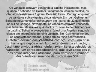 Os vândalos estavam vencendo a batalha inicialmente, mas
 quando o sobrinho de Gelimer, Gibamundo, caiu na batalha, os
Vândalos desistiram e fugiram. Belisário tomou Cartago enquanto
   os vândalos sobreviventes ainda lutavam.Em de , Gelimer e
Belisário novamente se enfrentaram em , cerca de 32 quilômetros
 ao sul de Cartago. Novamente, os vândalos estavam vencendo
 mas falharam, dessa vez quando Tzazo, o irmão de Gelimer caiu
 na batalha. Belisário avançou para (atual , na Argélia), segunda
 cidade em importância do reino vândalo. Em Gelimer se rendeu
    ao conquistador romano, pondo fim ao reino dos vândalos.
 O efetivo declínio dos Vândalos começou com uma crise
   interna que depôs o rei. Aproveitando-se da situação,
Justiniano enviou à África, onde haviam se estabelecido os
 Vândalos, um corpo expedicionário, que teve apoio dos e
  dos povos indígenas africanos, para derrubar o reinado
         dos Vândalos, sumindo da história em 534.
 