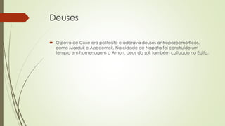 Deuses
 O povo de Cuxe era politeísta e adorava deuses antropozoomórficos,
como Marduk e Apedemek. Na cidade de Napata foi construído um
templo em homenagem a Amon, deus do sol, também cultuado no Egito.
 
