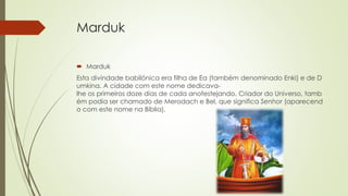 Marduk
 Marduk
Esta divindade babilónica era filha de Ea (também denominado Enki) e de D
umkina. A cidade com este nome dedicava-
lhe os primeiros doze dias de cada anofestejando. Criador do Universo, tamb
ém podia ser chamado de Merodach e Bel, que significa Senhor (aparecend
o com este nome na Bíblia).
 