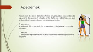 Apedemek
Apedemak é o deus do Sul da Núbia (atual sudão) e considerado
o patrono da guerra. A relação entre Egito e a Núbia fez com que
ambos absorvessem deuses para seus panteões.
O seu corpo
Apedemak fisicamente tinha uma cabeça de Leão e corpo de
humano.
O templo
O templo de Apedemak na Núbia é coberto de hieróglifos que o
elogiam.
 