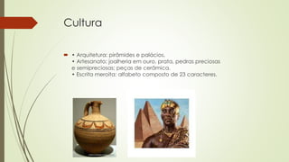 Cultura
 • Arquitetura: pirâmides e palácios.
• Artesanato: joalheria em ouro, prata, pedras preciosas
e semipreciosas; peças de cerâmica.
• Escrita meroíta: alfabeto composto de 23 caracteres.
 