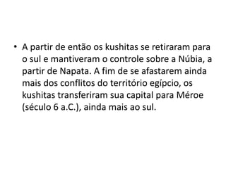 • A partir de então os kushitas se retiraram para
  o sul e mantiveram o controle sobre a Núbia, a
  partir de Napata. A fim de se afastarem ainda
  mais dos conflitos do território egípcio, os
  kushitas transferiram sua capital para Méroe
  (século 6 a.C.), ainda mais ao sul.
 