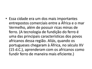 • Essa cidade era um dos mais importantes
  entrepostos comerciais entre a África e o mar
  Vermelho, além de possuir ricas minas de
  ferro. (A tecnologia de fundição do ferro é
  uma das principais características dos povos
  africanos dessa região. Aliás, quando os
  portugueses chegaram à África, no século XV
  (15 d.C.), aprenderam com os africanos como
  fundir ferro de maneira mais eficiente.)
 