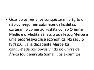 • Quando os romanos conquistaram o Egito e
  não conseguiram submeter os kushitas,
  cortaram o comércio kushita com o Oriente
  Médio e o Mediterrâneo, o que levou Méroe a
  uma progressiva crise econômica. No século
  IV(4 d.C.), a já decadente Méroe foi
  conquistada por povos vindo do Chifre da
  África (ou península Somali): os aksumitas.
 