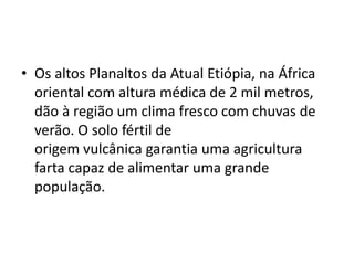 • Os altos Planaltos da Atual Etiópia, na África
  oriental com altura médica de 2 mil metros,
  dão à região um clima fresco com chuvas de
  verão. O solo fértil de
  origem vulcânica garantia uma agricultura
  farta capaz de alimentar uma grande
  população.
 