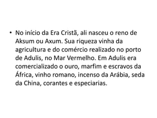 • No início da Era Cristã, ali nasceu o reno de
  Aksum ou Axum. Sua riqueza vinha da
  agricultura e do comércio realizado no porto
  de Adulis, no Mar Vermelho. Em Adulis era
  comercializado o ouro, marfim e escravos da
  África, vinho romano, incenso da Arábia, seda
  da China, corantes e especiarias.
 