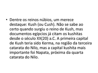 • Dentre os reinos núbios, um merece
  destaque: Kush (ou Cush). Não se sabe ao
  certo quando surgiu o reino de Kush, mas
  documentos egípcios já citam os kushitas
  desde o século XX(20) a.C. A primeira capital
  de Kush teria sido Kerma, na região da terceira
  catarata do Nilo, mas a capital kushita mais
  importante foi Napata, próxima da quarta
  catarata do Nilo.
 