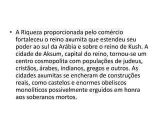 • A Riqueza proporcionada pelo comércio
  fortaleceu o reino axumita que estendeu seu
  poder ao sul da Arábia e sobre o reino de Kush. A
  cidade de Aksum, capital do reino, tornou-se um
  centro cosmopolita com populações de judeus,
  cristãos, árabes, indianos, gregos e outros. As
  cidades axumitas se encheram de construções
  reais, como castelos e enormes obeliscos
  monolíticos possivelmente erguidos em honra
  aos soberanos mortos.
 