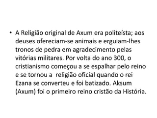 • A Religião original de Axum era politeísta; aos
  deuses ofereciam-se animais e erguiam-lhes
  tronos de pedra em agradecimento pelas
  vitórias militares. Por volta do ano 300, o
  cristianismo começou a se espalhar pelo reino
  e se tornou a religião oficial quando o rei
  Ezana se converteu e foi batizado. Aksum
  (Axum) foi o primeiro reino cristão da História.
 