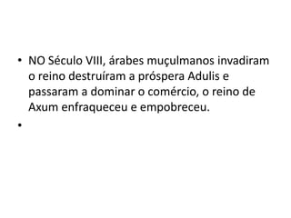 • NO Século VIII, árabes muçulmanos invadiram
  o reino destruíram a próspera Adulis e
  passaram a dominar o comércio, o reino de
  Axum enfraqueceu e empobreceu.
•
 