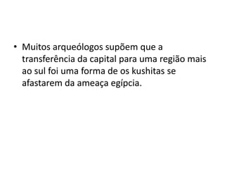 • Muitos arqueólogos supõem que a
  transferência da capital para uma região mais
  ao sul foi uma forma de os kushitas se
  afastarem da ameaça egípcia.
 