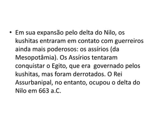 • Em sua expansão pelo delta do Nilo, os
  kushitas entraram em contato com guerreiros
  ainda mais poderosos: os assírios (da
  Mesopotâmia). Os Assírios tentaram
  conquistar o Egito, que era governado pelos
  kushitas, mas foram derrotados. O Rei
  Assurbanipal, no entanto, ocupou o delta do
  Nilo em 663 a.C.
 