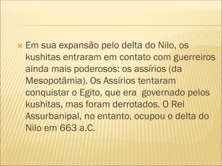  Em sua expansão pelo delta do Nilo, os
kushitas entraram em contato com guerreiros
ainda mais poderosos: os assírios (da
Mesopotâmia). Os Assírios tentaram
conquistar o Egito, que era governado pelos
kushitas, mas foram derrotados. O Rei
Assurbanipal, no entanto, ocupou o delta do
Nilo em 663 a.C.
 