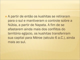  A partir de então os kushitas se retiraram
para o sul e mantiveram o controle sobre a
Núbia, a partir de Napata. A fim de se
afastarem ainda mais dos conflitos do
território egípcio, os kushitas transferiram
sua capital para Méroe (século 6 a.C.), ainda
mais ao sul.
 