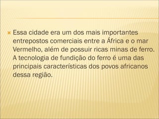  Essa cidade era um dos mais importantes
entrepostos comerciais entre a África e o mar
Vermelho, além de possuir ricas minas de ferro.
A tecnologia de fundição do ferro é uma das
principais características dos povos africanos
dessa região.
 