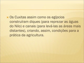  Os Cuxitas assim como os egípcios
construíram diques (para reprezar as águas
do Nilo) e canais (para levá-las as áreas mais
distantes), criando, assim, condições para a
prática da agricultura.
 