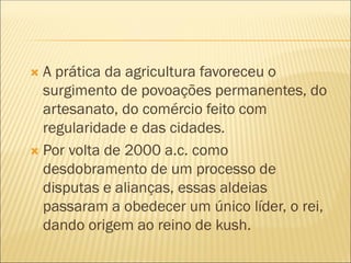  A prática da agricultura favoreceu o
surgimento de povoações permanentes, do
artesanato, do comércio feito com
regularidade e das cidades.
 Por volta de 2000 a.c. como
desdobramento de um processo de
disputas e alianças, essas aldeias
passaram a obedecer um único líder, o rei,
dando origem ao reino de kush.
 