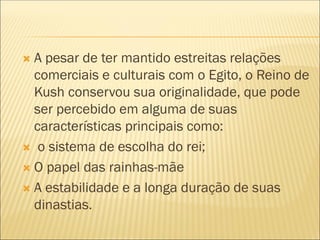  A pesar de ter mantido estreitas relações
comerciais e culturais com o Egito, o Reino de
Kush conservou sua originalidade, que pode
ser percebido em alguma de suas
características principais como:
 o sistema de escolha do rei;
 O papel das rainhas-mãe
 A estabilidade e a longa duração de suas
dinastias.
 