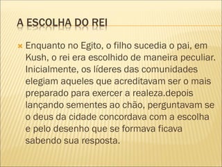 A ESCOLHA DO REI
 Enquanto no Egito, o filho sucedia o pai, em
Kush, o rei era escolhido de maneira peculiar.
Inicialmente, os líderes das comunidades
elegiam aqueles que acreditavam ser o mais
preparado para exercer a realeza.depois
lançando sementes ao chão, perguntavam se
o deus da cidade concordava com a escolha
e pelo desenho que se formava ficava
sabendo sua resposta.
 