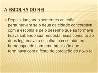 A ESCOLHA DO REI
 Depois, lançando sementes ao chão,
perguntavam se o deus da cidade concordava
com a escolha e pelo desenho que se formava
ficava sabendo sua resposta. Essa consulta ao
deus legitimava a escolha, o escolhido era
homenageado com uma procissão que
terminava com a festa de coroação do novo rei.
 
