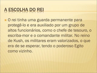 A ESCOLHA DO REI
 O rei tinha uma guarda permanente para
protegê-lo e era auxiliado por um grupo de
altos funcionários, como o chefe de tesouro, o
escriba-mor e o comandante militar. No reino
de Kush, os militares eram valorizados, o que
era de se esperar, tendo o poderoso Egito
como vizinho.
 