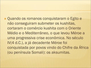  Quando os romanos conquistaram o Egito e
não conseguiram submeter os kushitas,
cortaram o comércio kushita com o Oriente
Médio e o Mediterrâneo, o que levou Méroe a
uma progressiva crise econômica. No século
IV(4 d.C.), a já decadente Méroe foi
conquistada por povos vindo do Chifre da África
(ou península Somali): os aksumitas.
 
