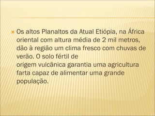  Os altos Planaltos da Atual Etiópia, na África
oriental com altura média de 2 mil metros,
dão à região um clima fresco com chuvas de
verão. O solo fértil de
origem vulcânica garantia uma agricultura
farta capaz de alimentar uma grande
população.
 