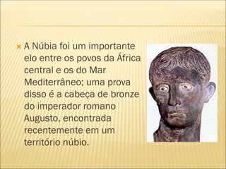  A Núbia foi um importante
elo entre os povos da África
central e os do Mar
Mediterrâneo; uma prova
disso é a cabeça de bronze
do imperador romano
Augusto, encontrada
recentemente em um
território núbio.
 