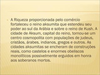 • A Riqueza proporcionada pelo comércio
fortaleceu o reino aksumita que estendeu seu
poder ao sul da Arábia e sobre o reino de Kush. A
cidade de Aksum, capital do reino, tornou-se um
centro cosmopolita com populações de judeus,
cristãos, árabes, indianos, gregos e outros. As
cidades aksumitas se encheram de construções
reais, como castelos e enormes obeliscos
monolíticos possivelmente erguidos em honra
aos soberanos mortos.
 