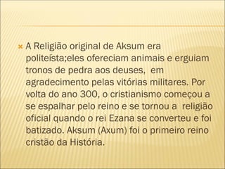 A Religião original de Aksum era
politeísta;eles ofereciam animais e erguiam
tronos de pedra aos deuses, em
agradecimento pelas vitórias militares. Por
volta do ano 300, o cristianismo começou a
se espalhar pelo reino e se tornou a religião
oficial quando o rei Ezana se converteu e foi
batizado. Aksum (Axum) foi o primeiro reino
cristão da História.
 