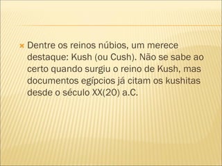  Dentre os reinos núbios, um merece
destaque: Kush (ou Cush). Não se sabe ao
certo quando surgiu o reino de Kush, mas
documentos egípcios já citam os kushitas
desde o século XX(20) a.C.
 