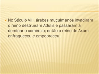  No Século VIII, árabes muçulmanos invadiram
o reino destruíram Adulis e passaram a
dominar o comércio; então o reino de Axum
enfraqueceu e empobreceu.
 